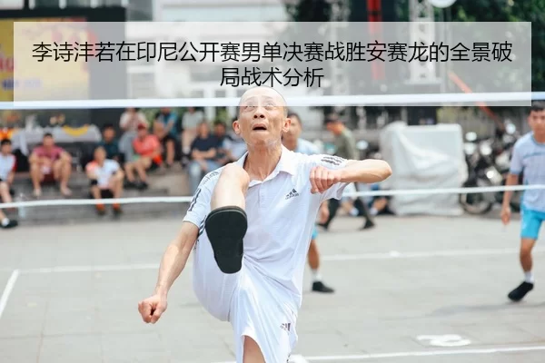 李诗沣若在印尼公开赛男单决赛战胜安赛龙的全景破局战术分析